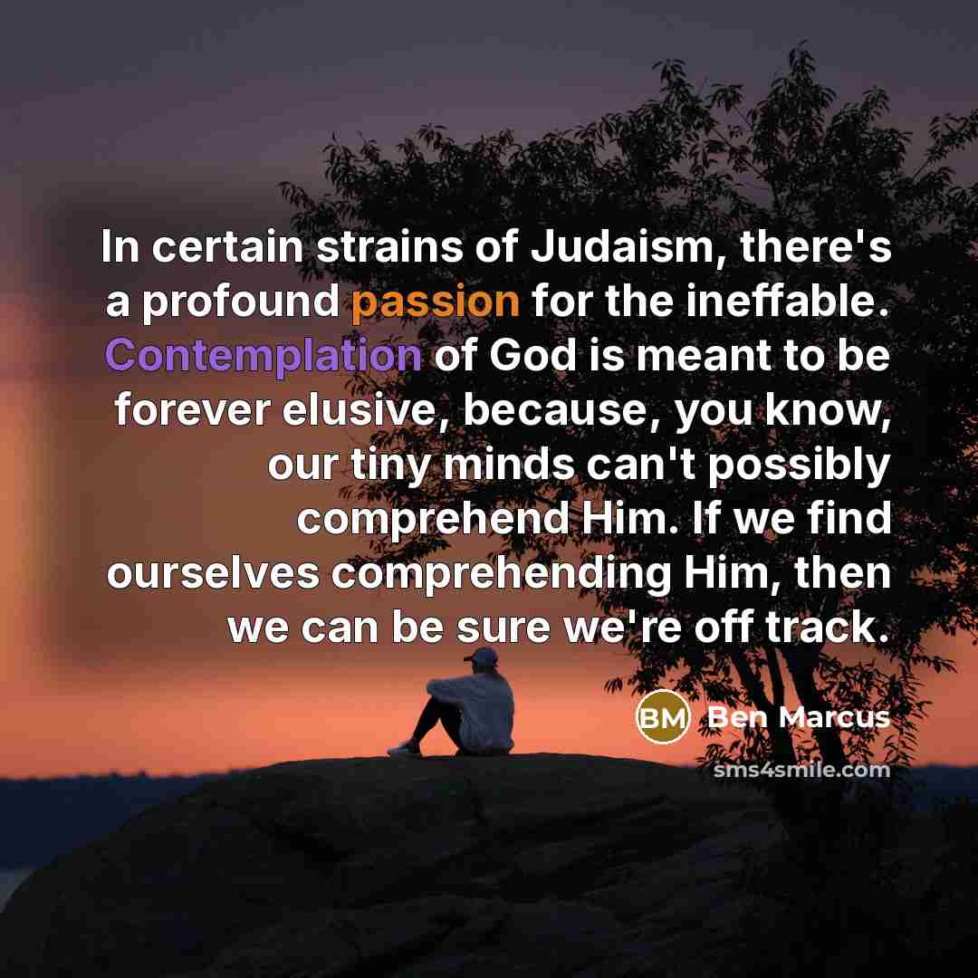 “In certain strains of Judaism, there's a profound passion for the ineffable. Contemplation of God is meant to be forever elusive, because, you know, our tiny minds can't possibly comprehend Him. If we find ourselves comprehending Him, then we can be sure we're off track.” quote by Ben Marcus