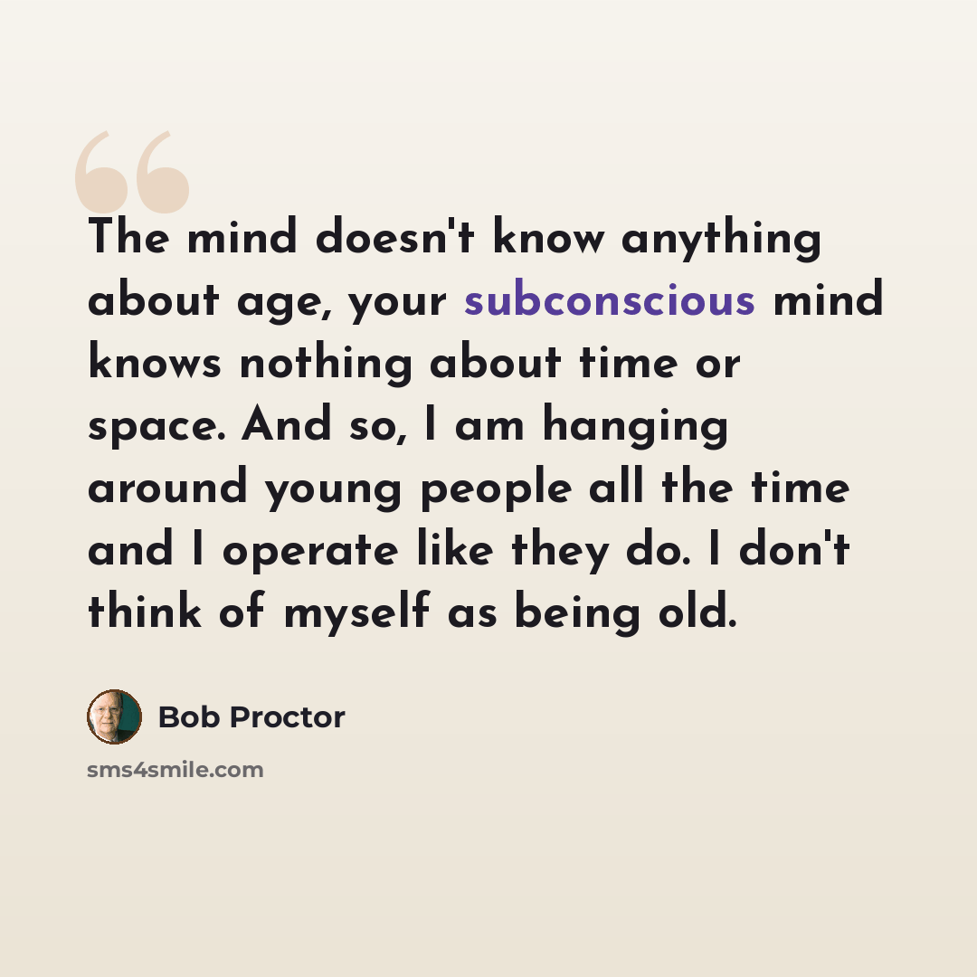 “The mind doesn't know anything about age, your subconscious mind knows nothing about time or space. And so, I am hanging around young people all the time and I operate like they do. I don't think of myself as being old.” quote by Bob Proctor