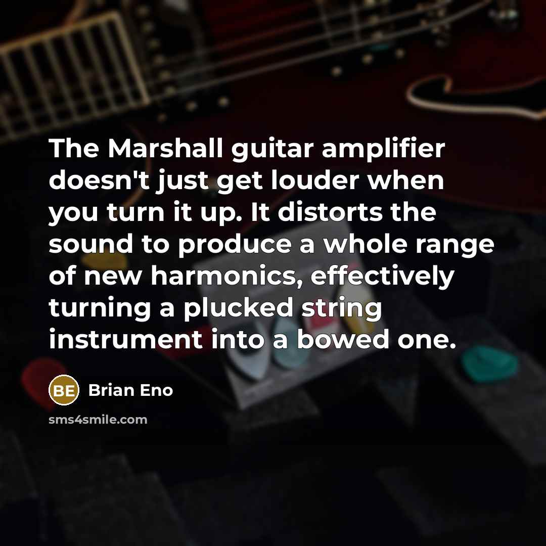 “The Marshall guitar amplifier doesn't just get louder when you turn it up. It distorts the sound to produce a whole range of new harmonics, effectively turning a plucked string instrument into a bowed one.” quote by Brian Eno