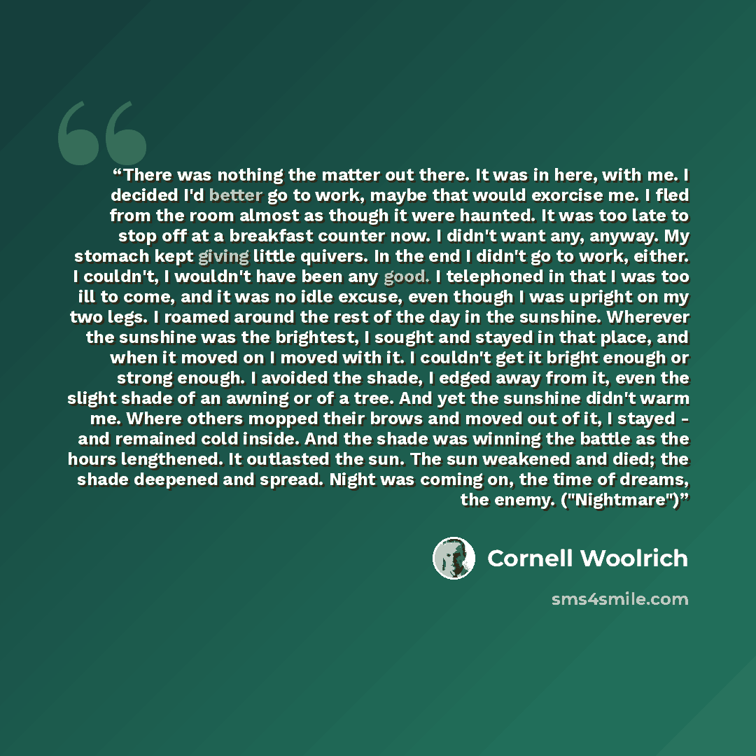 “There was nothing the matter out there. It was in here, with me. I decided I'd better go to work, maybe that would exorcise me. I fled from the room almost as though it were haunted. It was too late to stop off at a breakfast counter now. I didn't want any, anyway. My stomach kept giving little…” quote by Cornell Woolrich