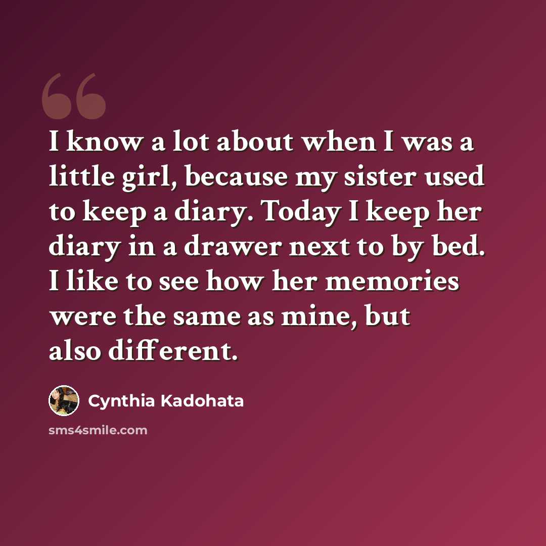 “I know a lot about when I was a little girl, because my sister used to keep a diary. Today I keep her diary in a drawer next to by bed. I like to see how her memories were the same as mine, but also different.” quote by Cynthia Kadohata
