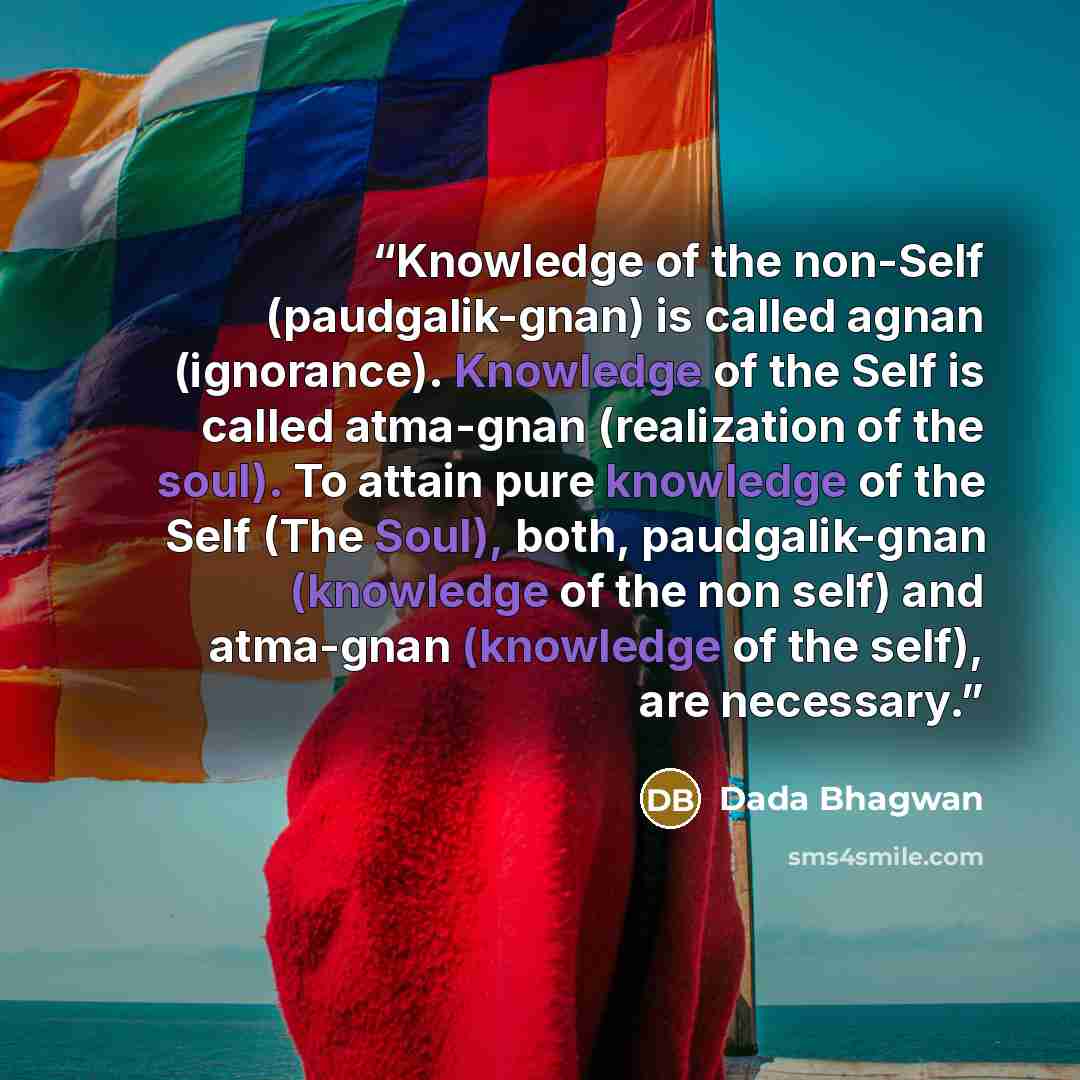 “Knowledge of the non-Self (paudgalik-gnan) is called agnan (ignorance). Knowledge of the Self is called atma-gnan (realization of the soul). To attain pure knowledge of the Self (The Soul), both, paudgalik-gnan (knowledge of the non self) and atma-gnan (knowledge of the self), are necessary.” quote by Dada Bhagwan