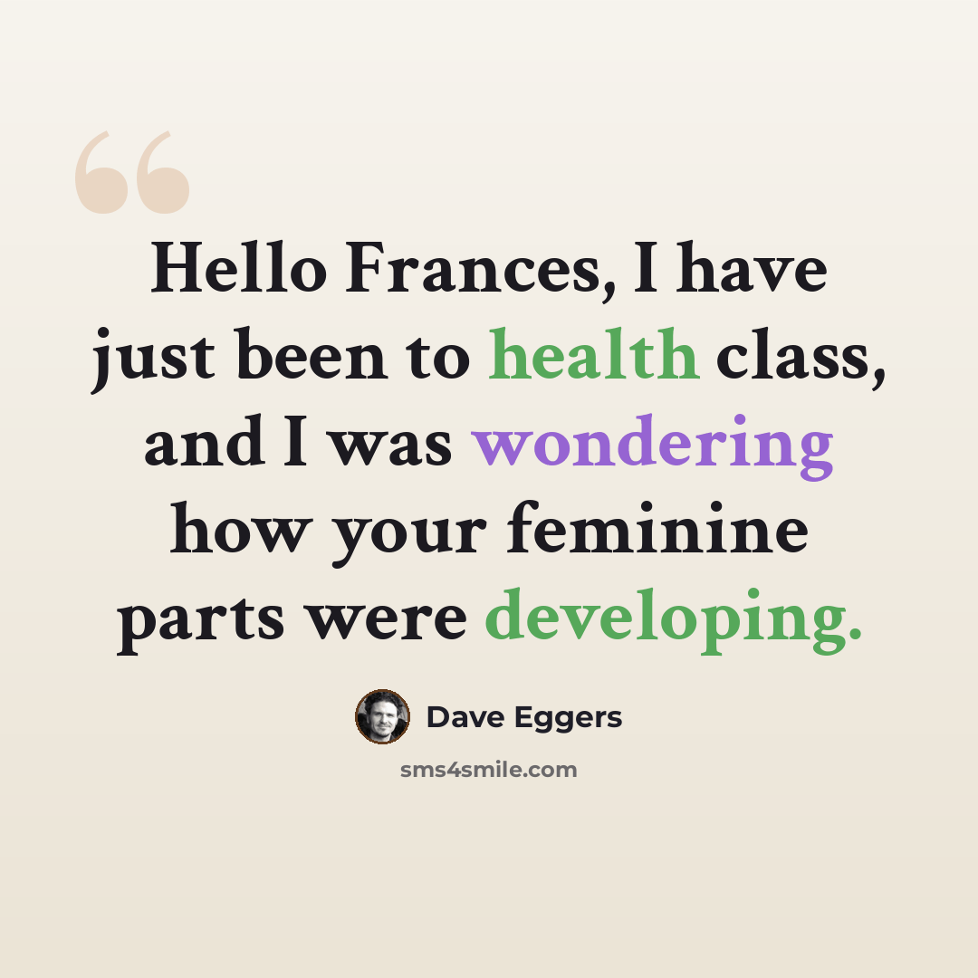 “Hello Frances, I have just been to health class, and I was wondering how your feminine parts were developing.” quote by Dave Eggers