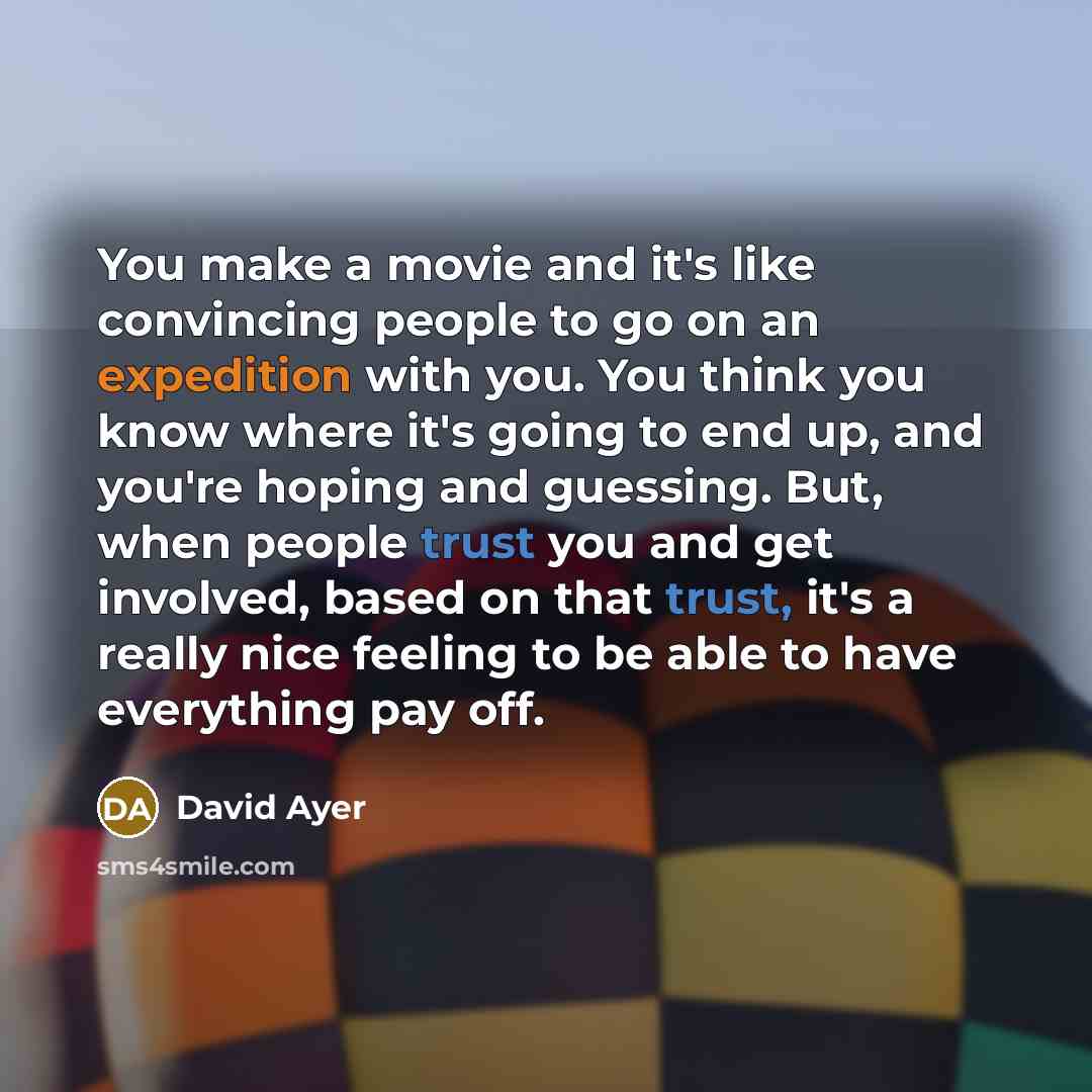 “You make a movie and it's like convincing people to go on an expedition with you. You think you know where it's going to end up, and you're hoping and guessing. But, when people trust you and get involved, based on that trust, it's a really nice feeling to be able to have everything pay off.” quote by David Ayer