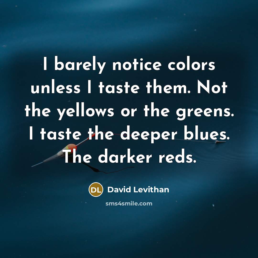 “I barely notice colors unless I taste them. Not the yellows or the greens. I taste the deeper blues. The darker reds.” quote by David Levithan