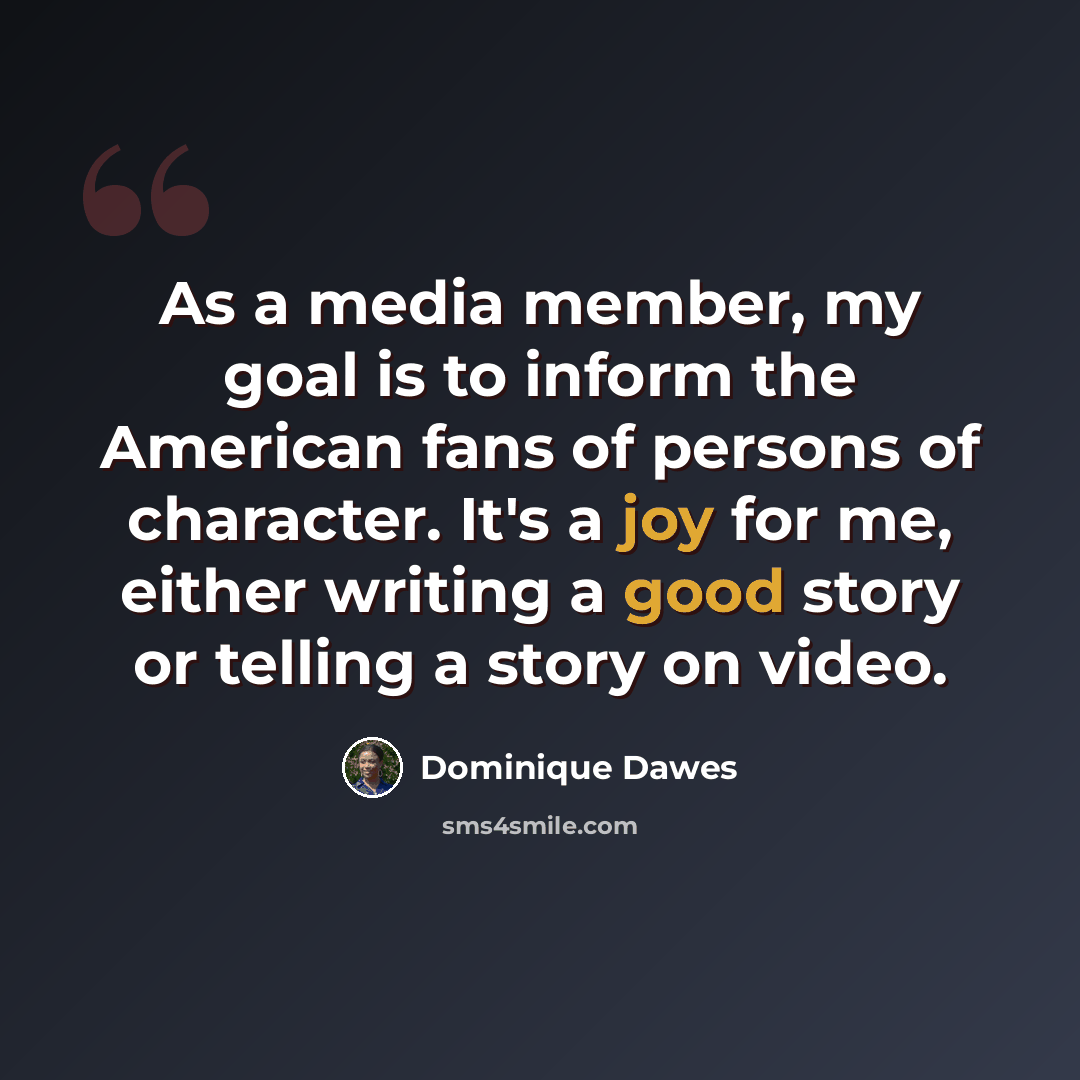 “As a media member, my goal is to inform the American fans of persons of character. It's a joy for me, either writing a good story or telling a story on video.” quote by Dominique Dawes