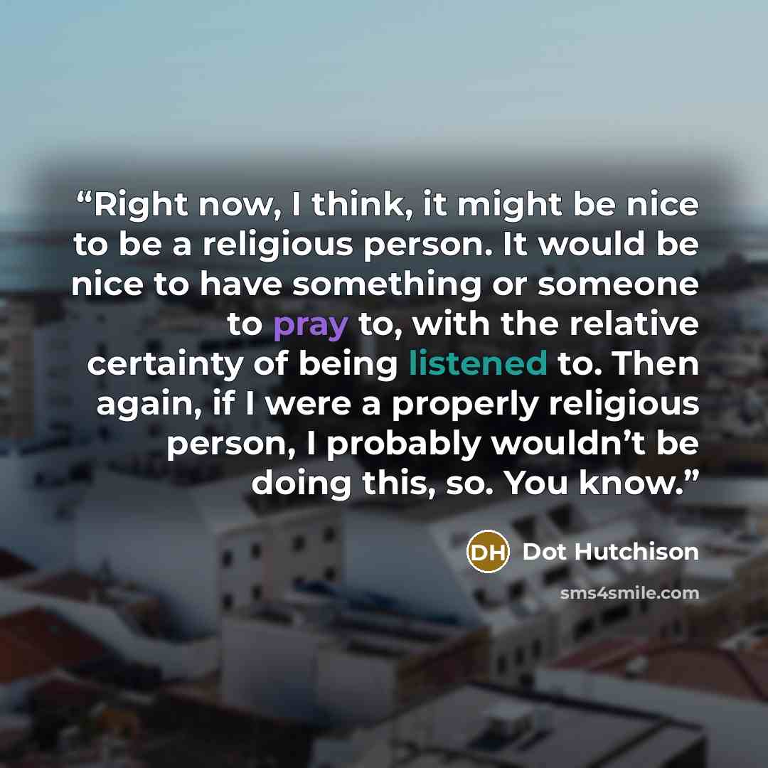 “Right now, I think, it might be nice to be a religious person. It would be nice to have something or someone to pray to, with the relative certainty of being listened to. Then again, if I were a properly religious person, I probably wouldn’t be doing this, so. You know.” quote by Dot Hutchison