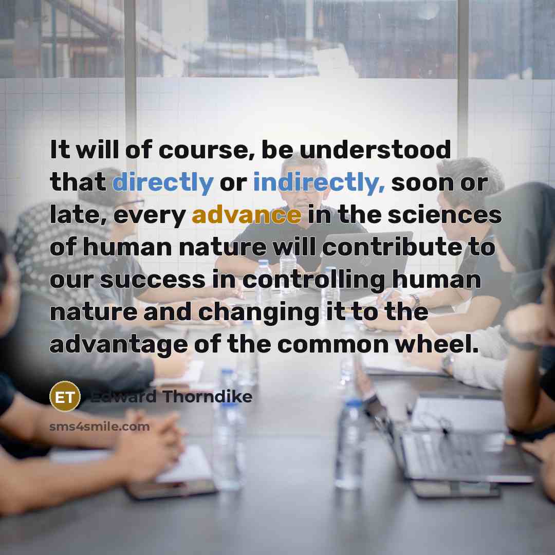 “It will of course, be understood that directly or indirectly, soon or late, every advance in the sciences of human nature will contribute to our success in controlling human nature and changing it to the advantage of the common wheel.” quote by Edward Thorndike