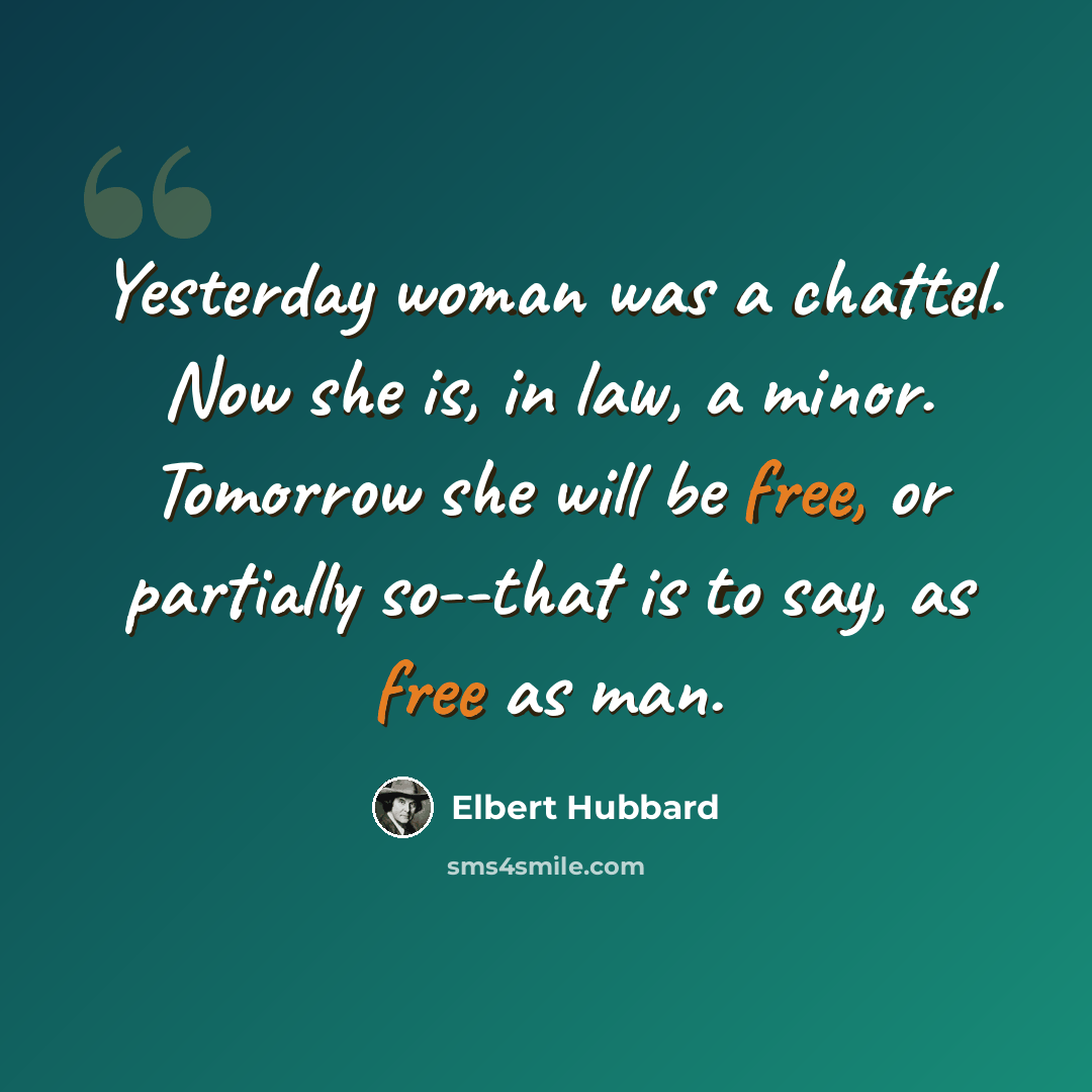 “Yesterday woman was a chattel. Now she is, in law, a minor. Tomorrow she will be free, or partially so--that is to say, as free as man.” quote by Elbert Hubbard