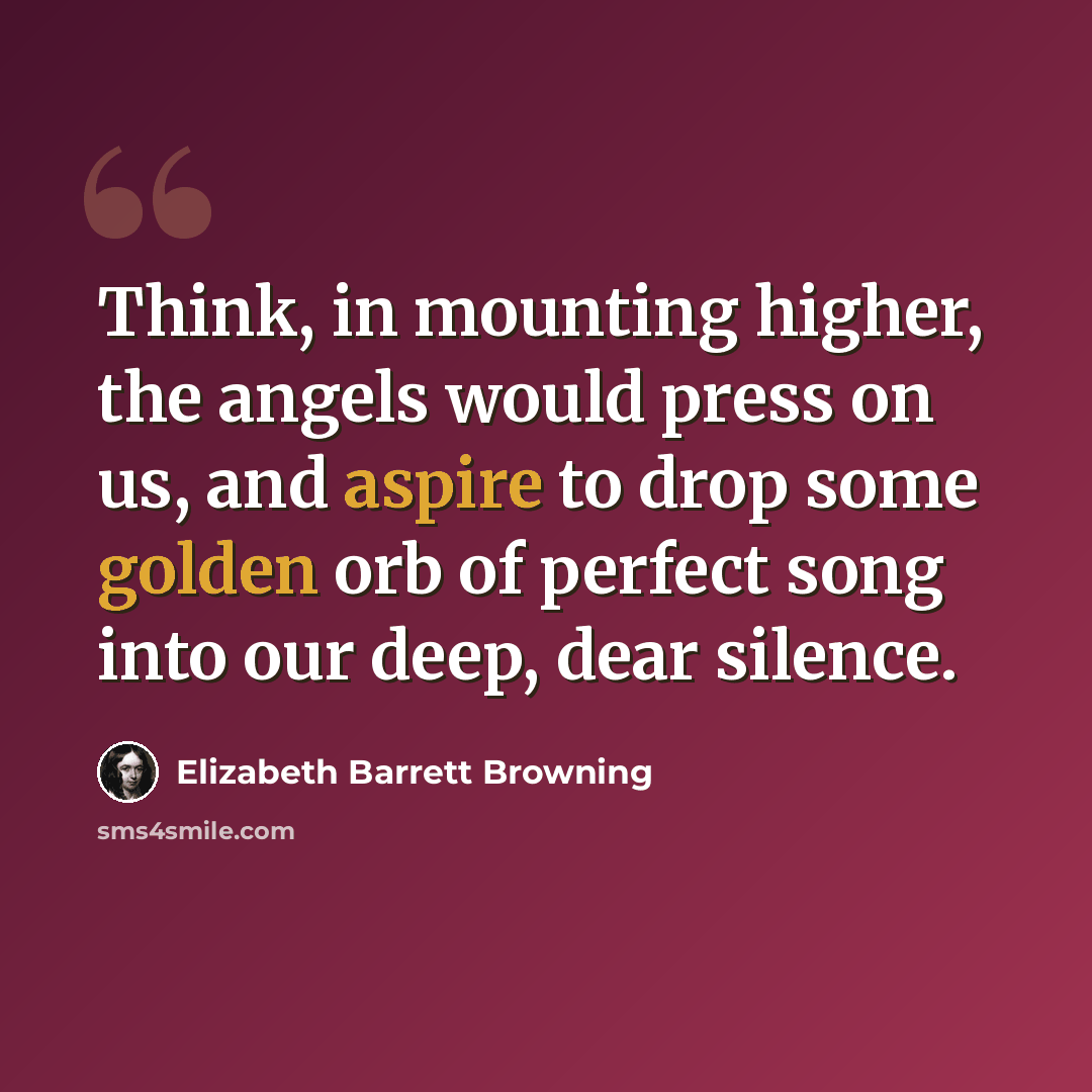 “Think, in mounting higher, the angels would press on us, and aspire to drop some golden orb of perfect song into our deep, dear silence.” quote by Elizabeth Barrett Browning