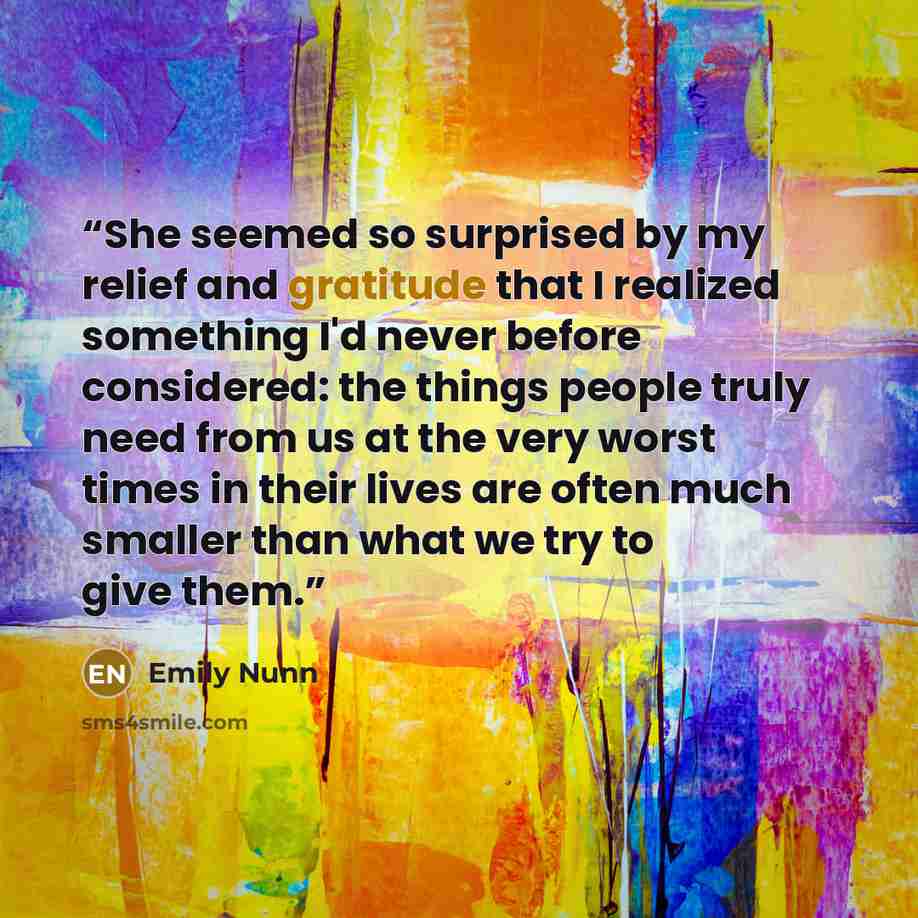 “She seemed so surprised by my relief and gratitude that I realized something I'd never before considered: the things people truly need from us at the very worst times in their lives are often much smaller than what we try to give them.” quote by Emily Nunn