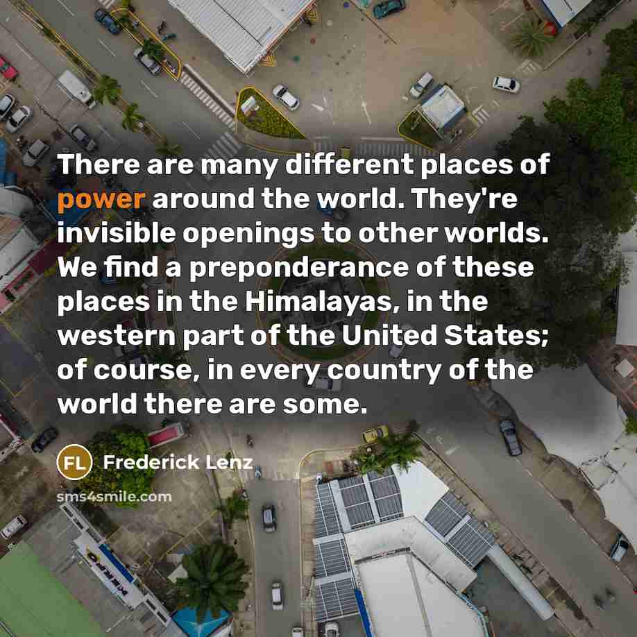 “There are many different places of power around the world. They're invisible openings to other worlds. We find a preponderance of these places in the Himalayas, in the western part of the United States; of course, in every country of the world there are some.” quote by Frederick Lenz