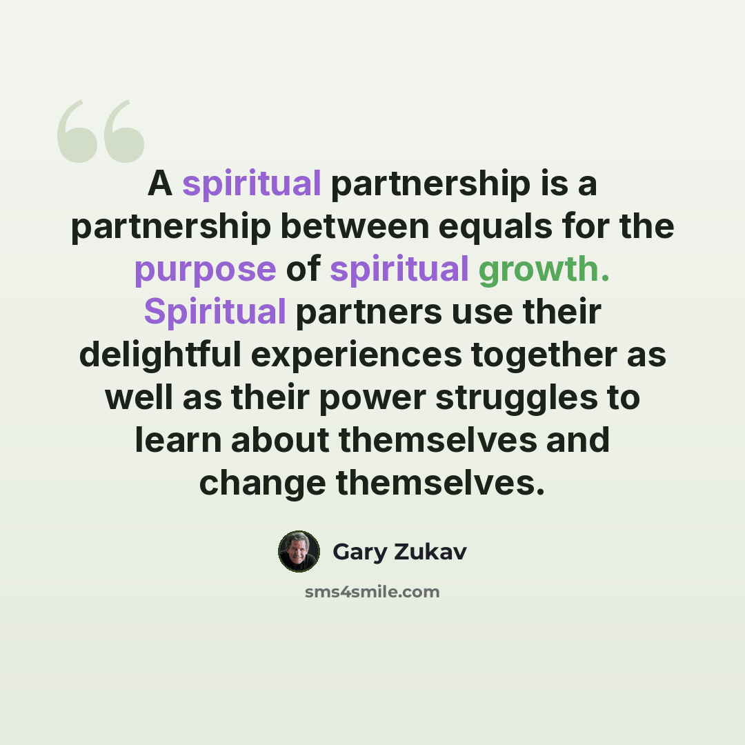 “A spiritual partnership is a partnership between equals for the purpose of spiritual growth. Spiritual partners use their delightful experiences together as well as their power struggles to learn about themselves and change themselves.” quote by Gary Zukav