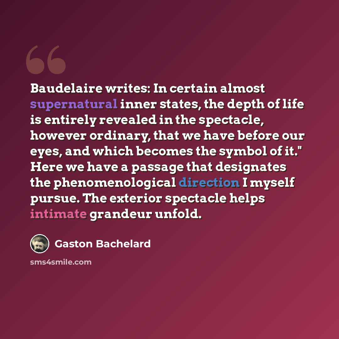 “Baudelaire writes: In certain almost supernatural inner states, the depth of life is entirely revealed in the spectacle, however ordinary, that we have before our eyes, and which becomes the symbol of it." Here we have a passage that designates the phenomenological direction I myself pursue. The…” quote by Gaston Bachelard