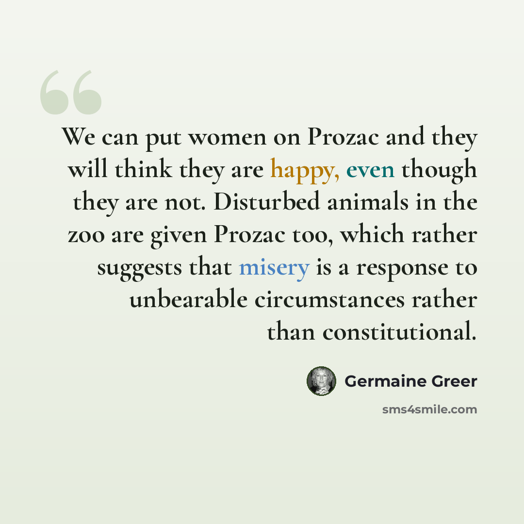 “We can put women on Prozac and they will think they are happy, even though they are not. Disturbed animals in the zoo are given Prozac too, which rather suggests that misery is a response to unbearable circumstances rather than constitutional.” quote by Germaine Greer