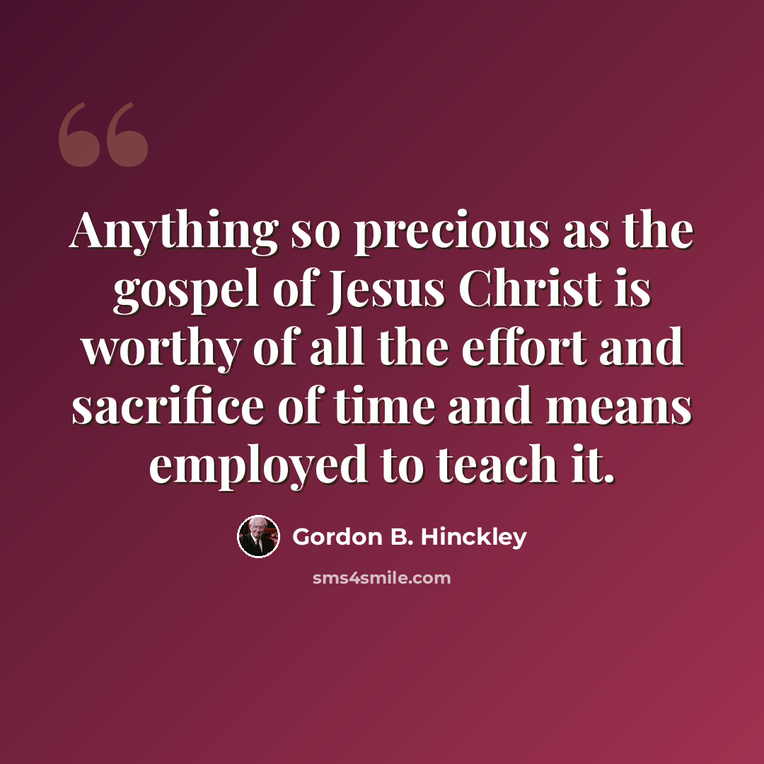 “Anything so precious as the gospel of Jesus Christ is worthy of all the effort and sacrifice of time and means employed to teach it.” quote by Gordon B. Hinckley