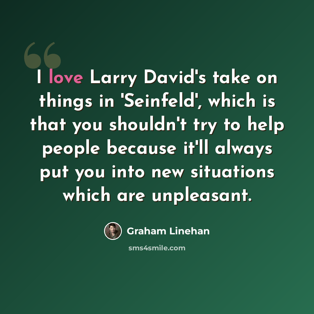 “I love Larry David's take on things in 'Seinfeld', which is that you shouldn't try to help people because it'll always put you into new situations which are unpleasant.” quote by Graham Linehan