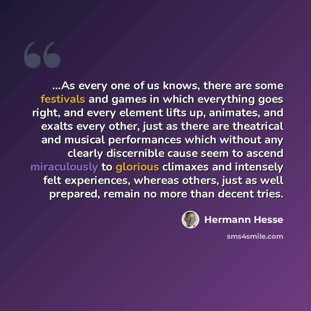“...As every one of us knows, there are some festivals and games in which everything goes right, and every element lifts up, animates, and exalts every other, just as there are theatrical and musical performances which without any clearly discernible cause seem to ascend miraculously to glorious…” quote by Hermann Hesse