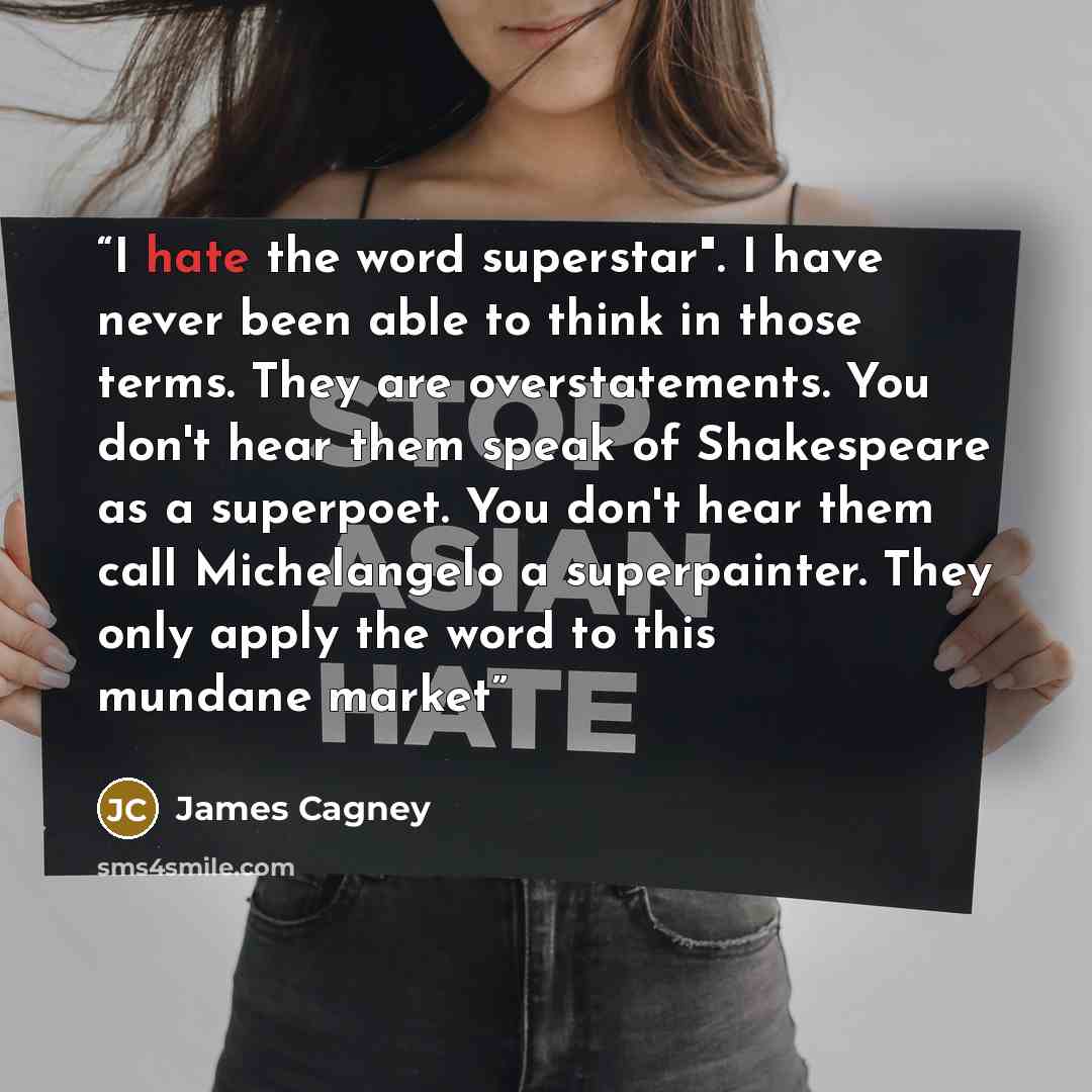 “I hate the word superstar". I have never been able to think in those terms. They are overstatements. You don't hear them speak of Shakespeare as a superpoet. You don't hear them call Michelangelo a superpainter. They only apply the word to this mundane market” quote by James Cagney