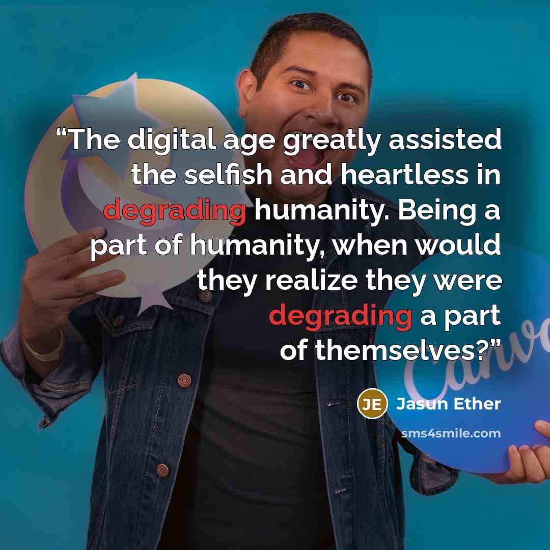 “The digital age greatly assisted the selfish and heartless in degrading humanity. Being a part of humanity, when would they realize they were degrading a part of themselves?” quote by Jasun Ether