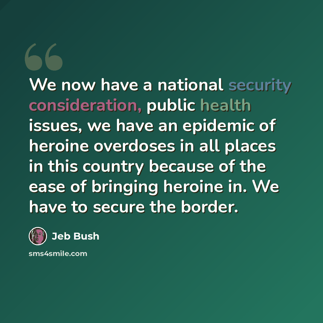 “We now have a national security consideration, public health issues, we have an epidemic of heroine overdoses in all places in this country because of the ease of bringing heroine in. We have to secure the border.” quote by Jeb Bush