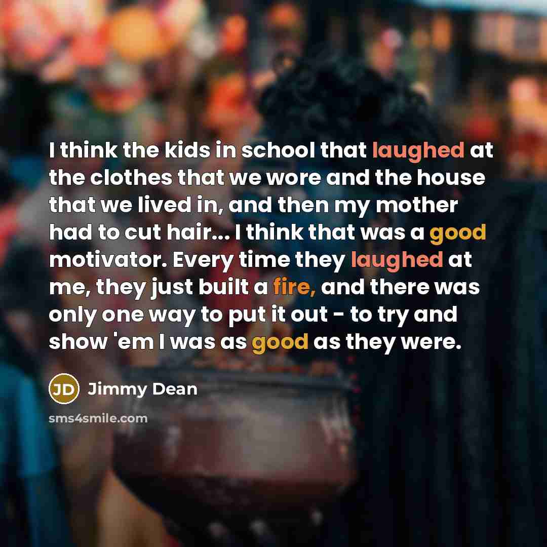 “I think the kids in school that laughed at the clothes that we wore and the house that we lived in, and then my mother had to cut hair... I think that was a good motivator. Every time they laughed at me, they just built a fire, and there was only one way to put it out - to try and show 'em I was…” quote by Jimmy Dean
