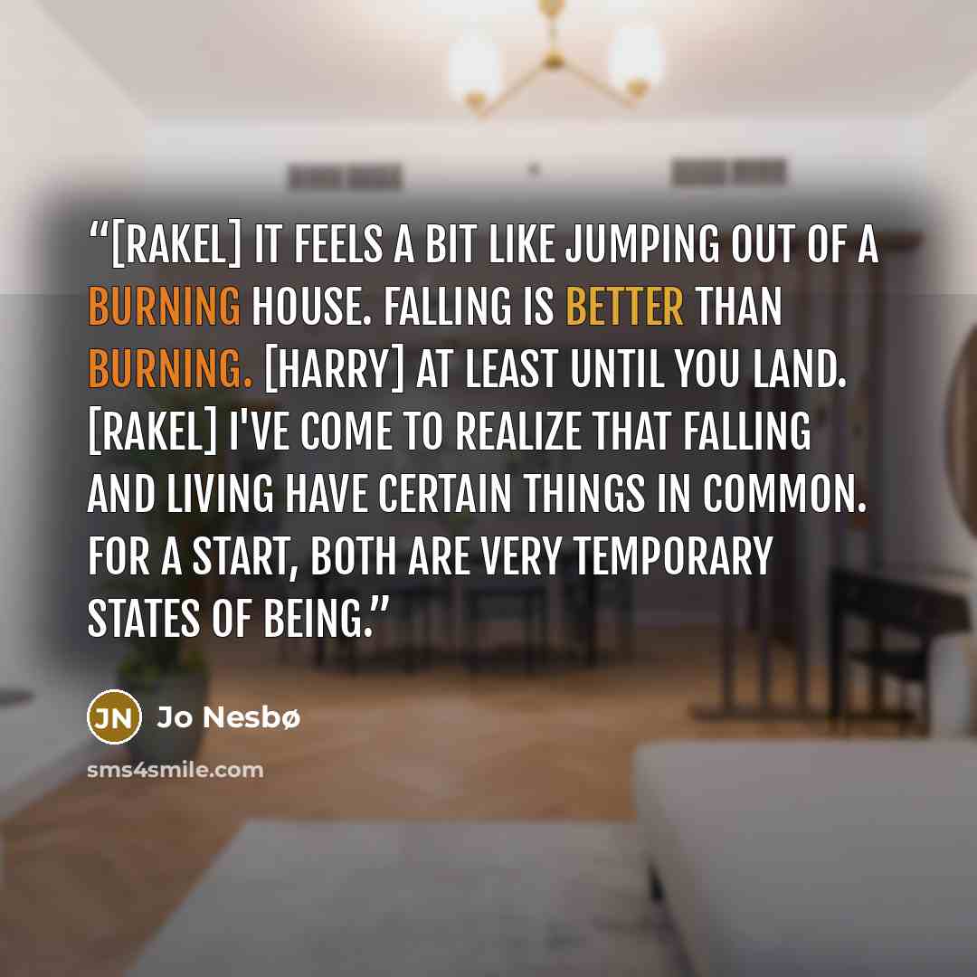 “[Rakel] It feels a bit like jumping out of a burning house. Falling is better than burning. [Harry] At least until you land. [Rakel] I've come to realize that falling and living have certain things in common. For a start, both are very temporary states of being.” quote by Jo Nesbø