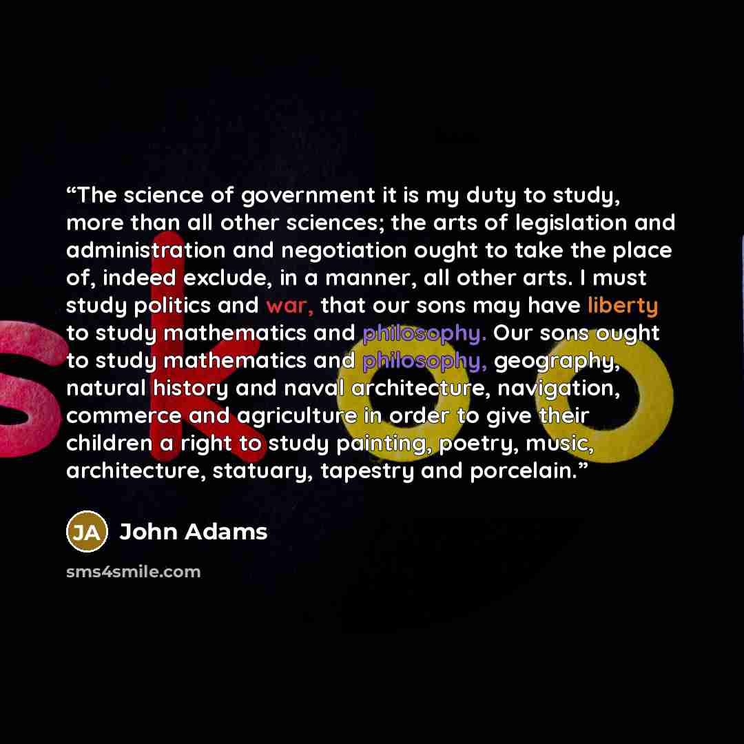 “The science of government it is my duty to study, more than all other sciences; the arts of legislation and administration and negotiation ought to take the place of, indeed exclude, in a manner, all other arts. I must study politics and war, that our sons may have liberty to study mathematics and…” quote by John Adams