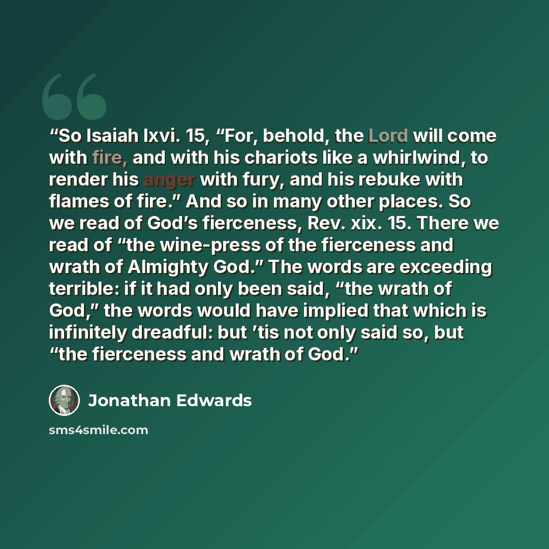 “So Isaiah lxvi. 15, “For, behold, the Lord will come with fire, and with his chariots like a whirlwind, to render his anger with fury, and his rebuke with flames of fire.” And so in many other places. So we read of God’s fierceness, Rev. xix. 15. There we read of “the wine-press of the fierceness…” quote by Jonathan Edwards