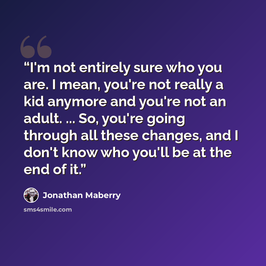 “I'm not entirely sure who you are. I mean, you're not really a kid anymore and you're not an adult. ... So, you're going through all these changes, and I don't know who you'll be at the end of it.” quote by Jonathan Maberry