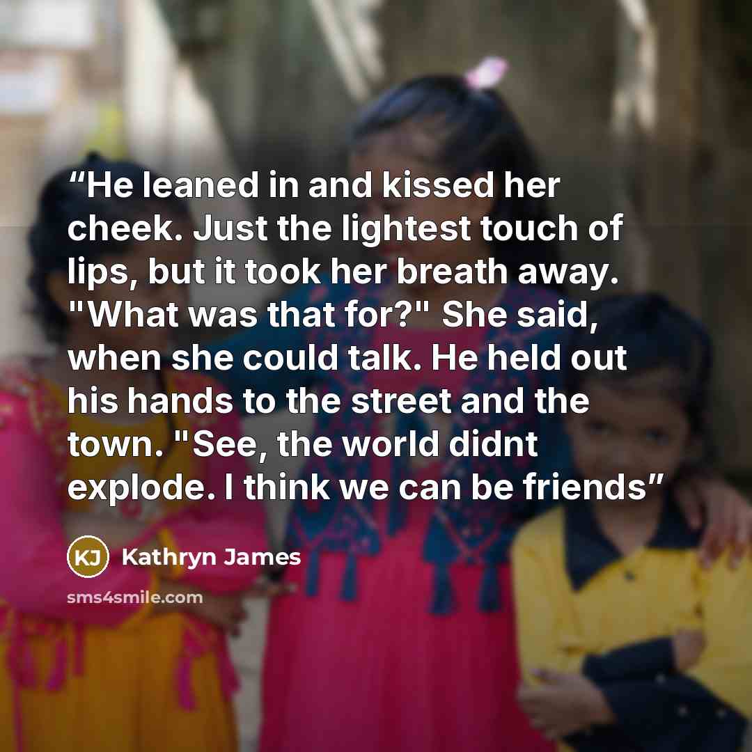 “He leaned in and kissed her cheek. Just the lightest touch of lips, but it took her breath away. "What was that for?" She said, when she could talk. He held out his hands to the street and the town. "See, the world didnt explode. I think we can be friends” quote by Kathryn James