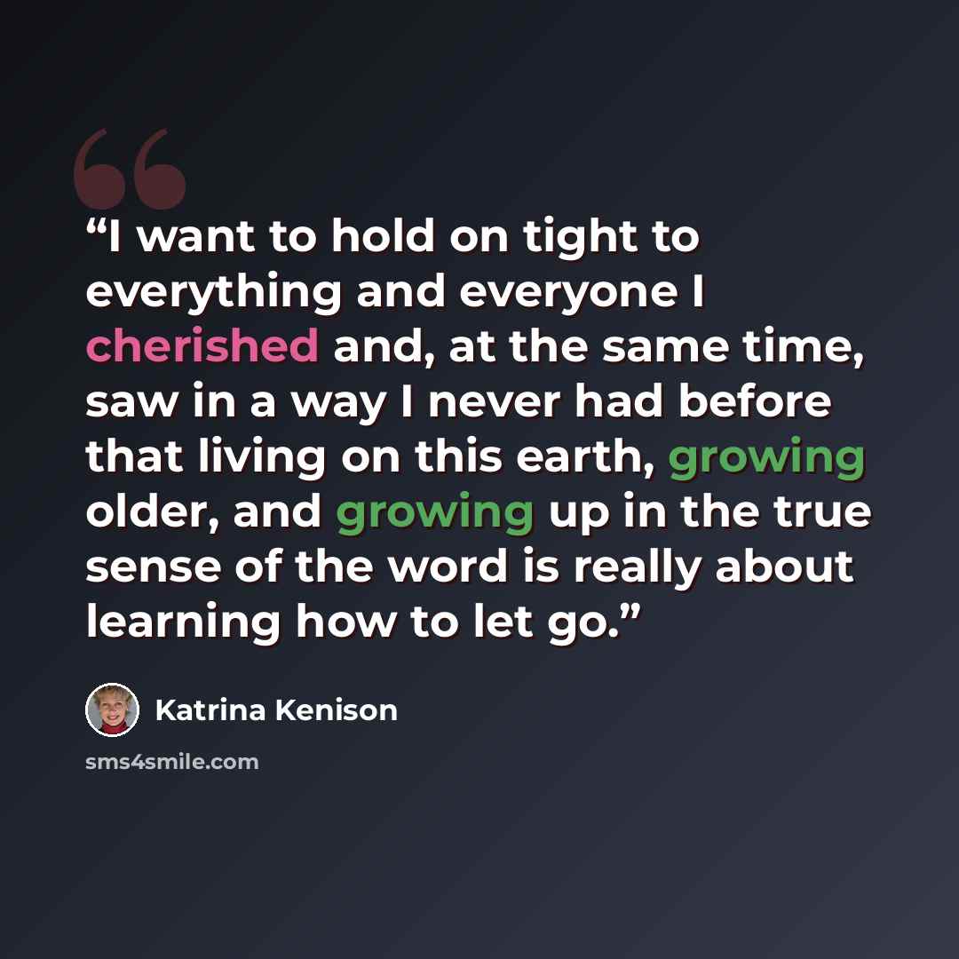 “I want to hold on tight to everything and everyone I cherished and, at the same time, saw in a way I never had before that living on this earth, growing older, and growing up in the true sense of the word is really about learning how to let go.” quote by Katrina Kenison