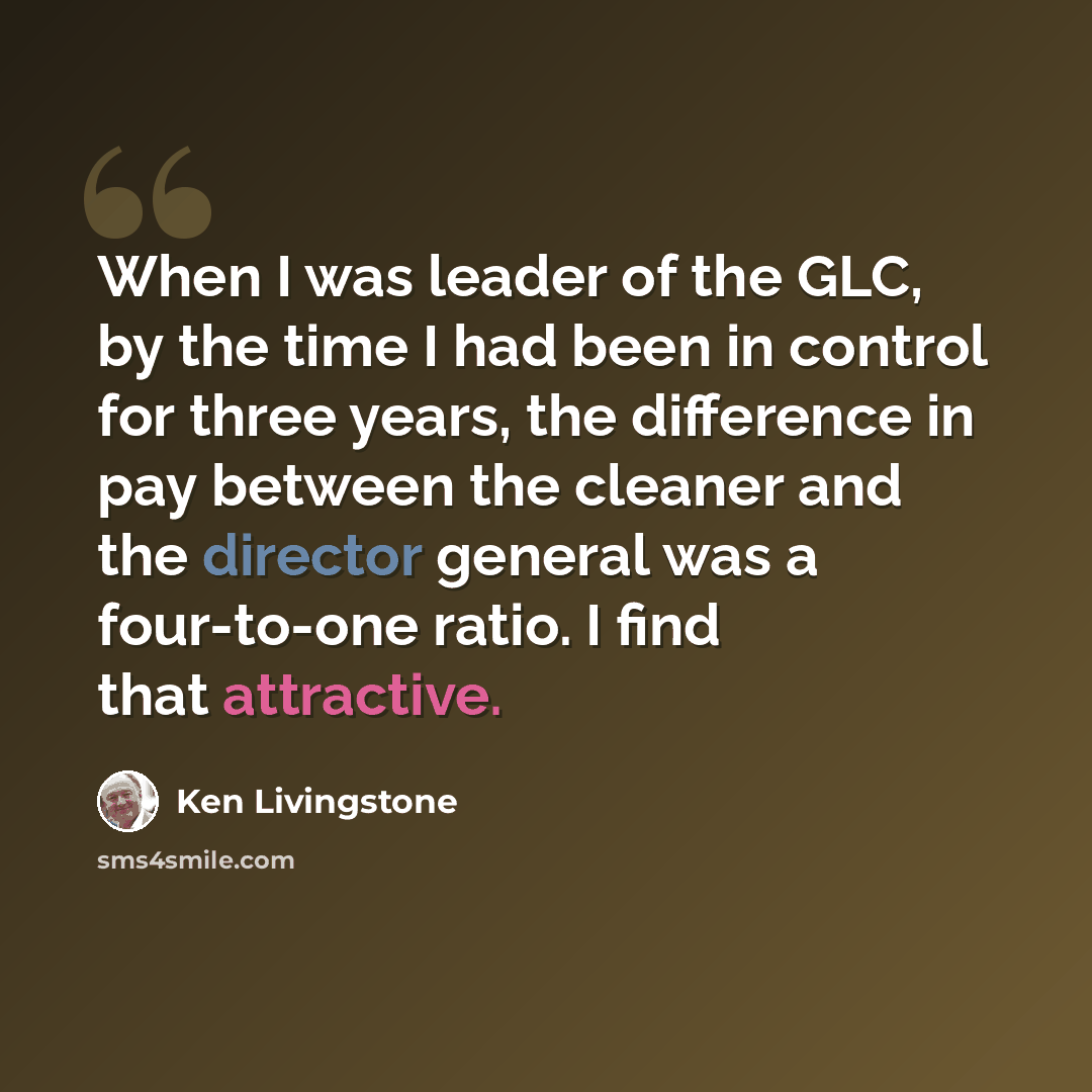 “When I was leader of the GLC, by the time I had been in control for three years, the difference in pay between the cleaner and the director general was a four-to-one ratio. I find that attractive.” quote by Ken Livingstone