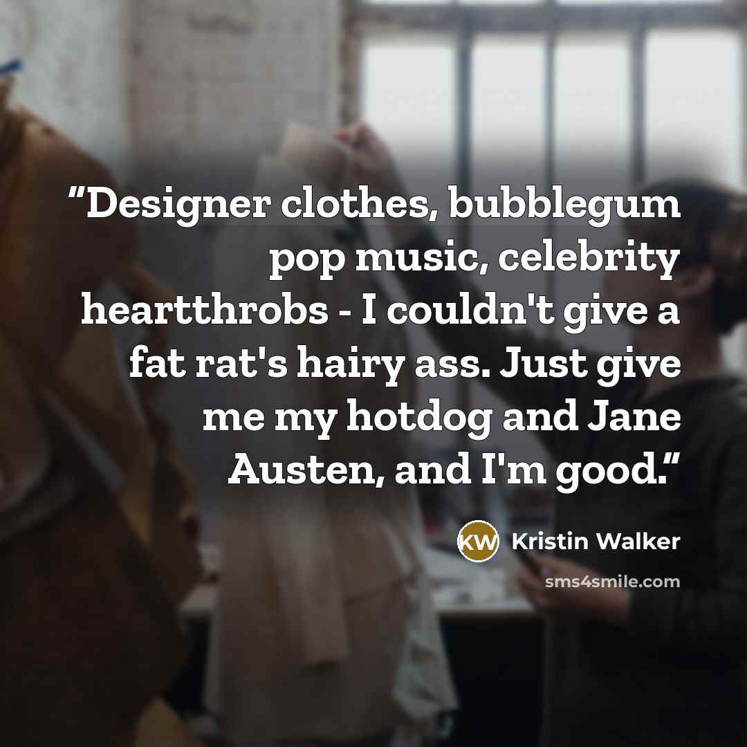 “Designer clothes, bubblegum pop music, celebrity heartthrobs - I couldn't give a fat rat's hairy ass. Just give me my hotdog and Jane Austen, and I'm good.” quote by Kristin Walker