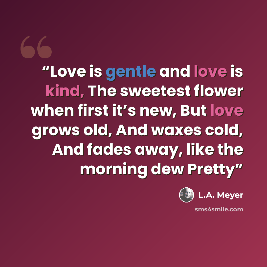 “Love is gentle and love is kind, The sweetest flower when first it’s new, But love grows old, And waxes cold, And fades away, like the morning dew Pretty” quote by L.A. Meyer