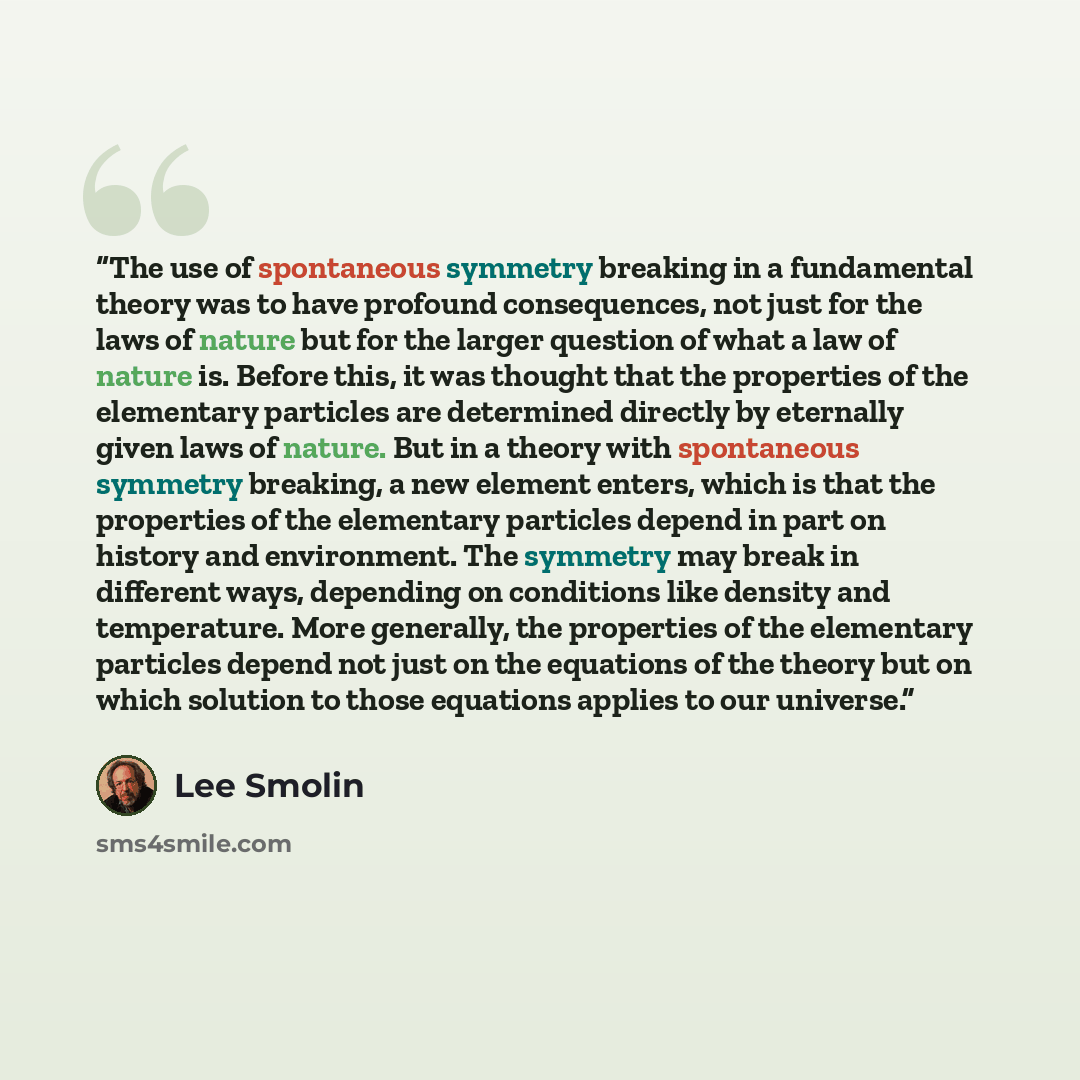 “The use of spontaneous symmetry breaking in a fundamental theory was to have profound consequences, not just for the laws of nature but for the larger question of what a law of nature is. Before this, it was thought that the properties of the elementary particles are determined directly by…” quote by Lee Smolin