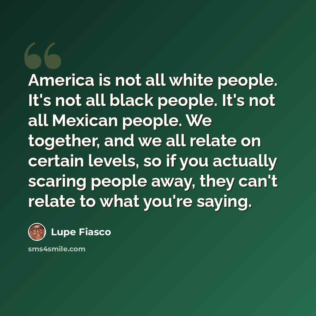 “America is not all white people. It's not all black people. It's not all Mexican people. We together, and we all relate on certain levels, so if you actually scaring people away, they can't relate to what you're saying.” quote by Lupe Fiasco