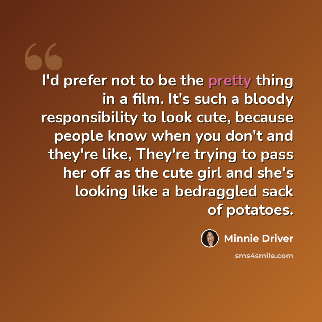 “I'd prefer not to be the pretty thing in a film. It's such a bloody responsibility to look cute, because people know when you don't and they're like, They're trying to pass her off as the cute girl and she's looking like a bedraggled sack of potatoes.” quote by Minnie Driver