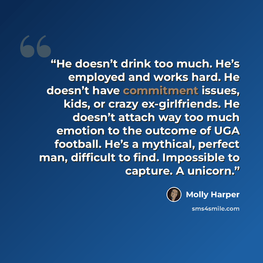 “He doesn’t drink too much. He’s employed and works hard. He doesn’t have commitment issues, kids, or crazy ex-girlfriends. He doesn’t attach way too much emotion to the outcome of UGA football. He’s a mythical, perfect man, difficult to find. Impossible to capture. A unicorn.” quote by Molly Harper