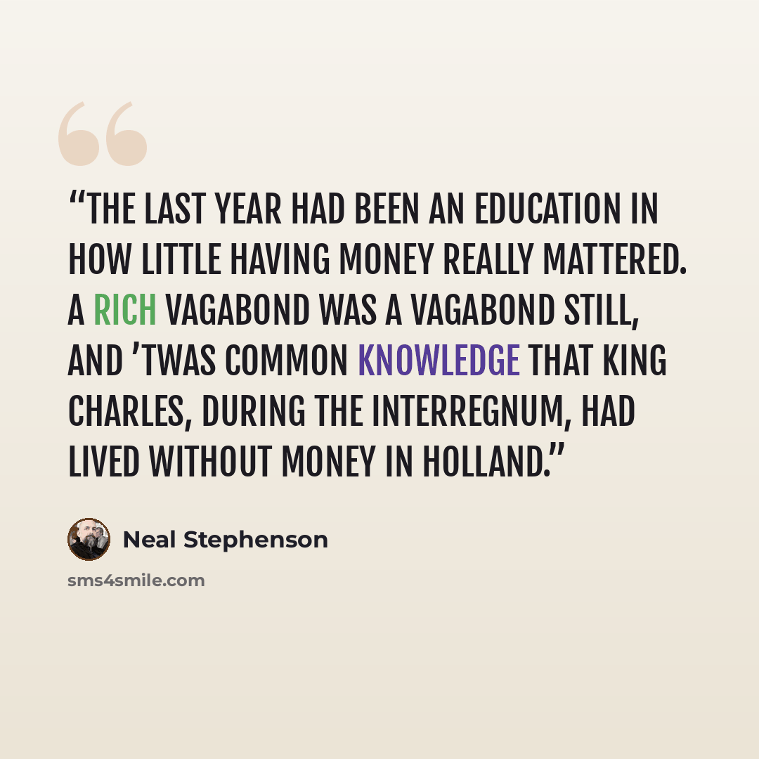 “The last year had been an education in how little having money really mattered. A rich Vagabond was a Vagabond still, and ’twas common knowledge that King Charles, during the Interregnum, had lived without money in Holland.” quote by Neal Stephenson