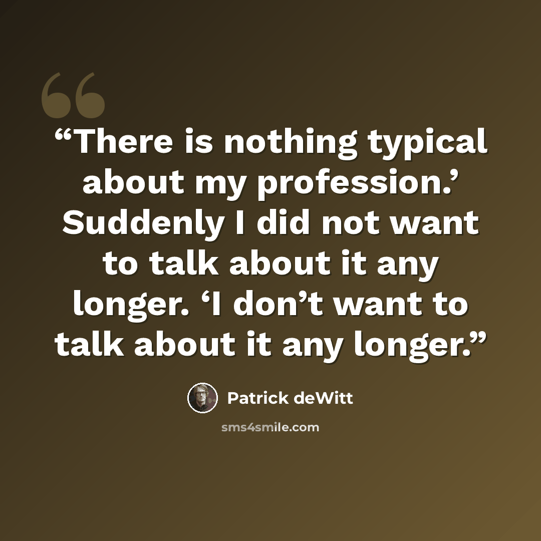 “There is nothing typical about my profession.’ Suddenly I did not want to talk about it any longer. ‘I don’t want to talk about it any longer.” quote by Patrick deWitt