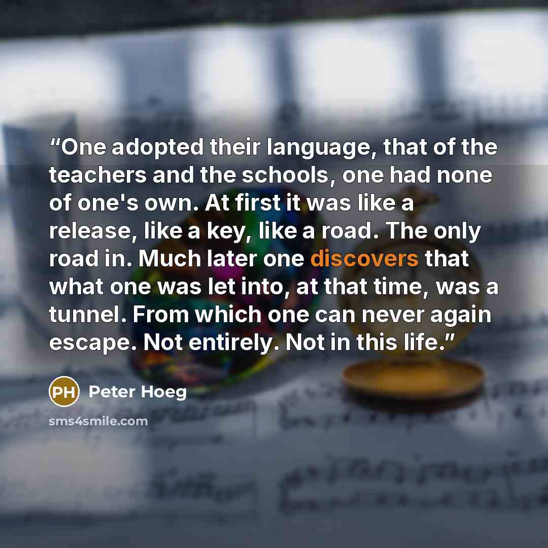“One adopted their language, that of the teachers and the schools, one had none of one's own. At first it was like a release, like a key, like a road. The only road in. Much later one discovers that what one was let into, at that time, was a tunnel. From which one can never again escape. Not…” quote by Peter Hoeg