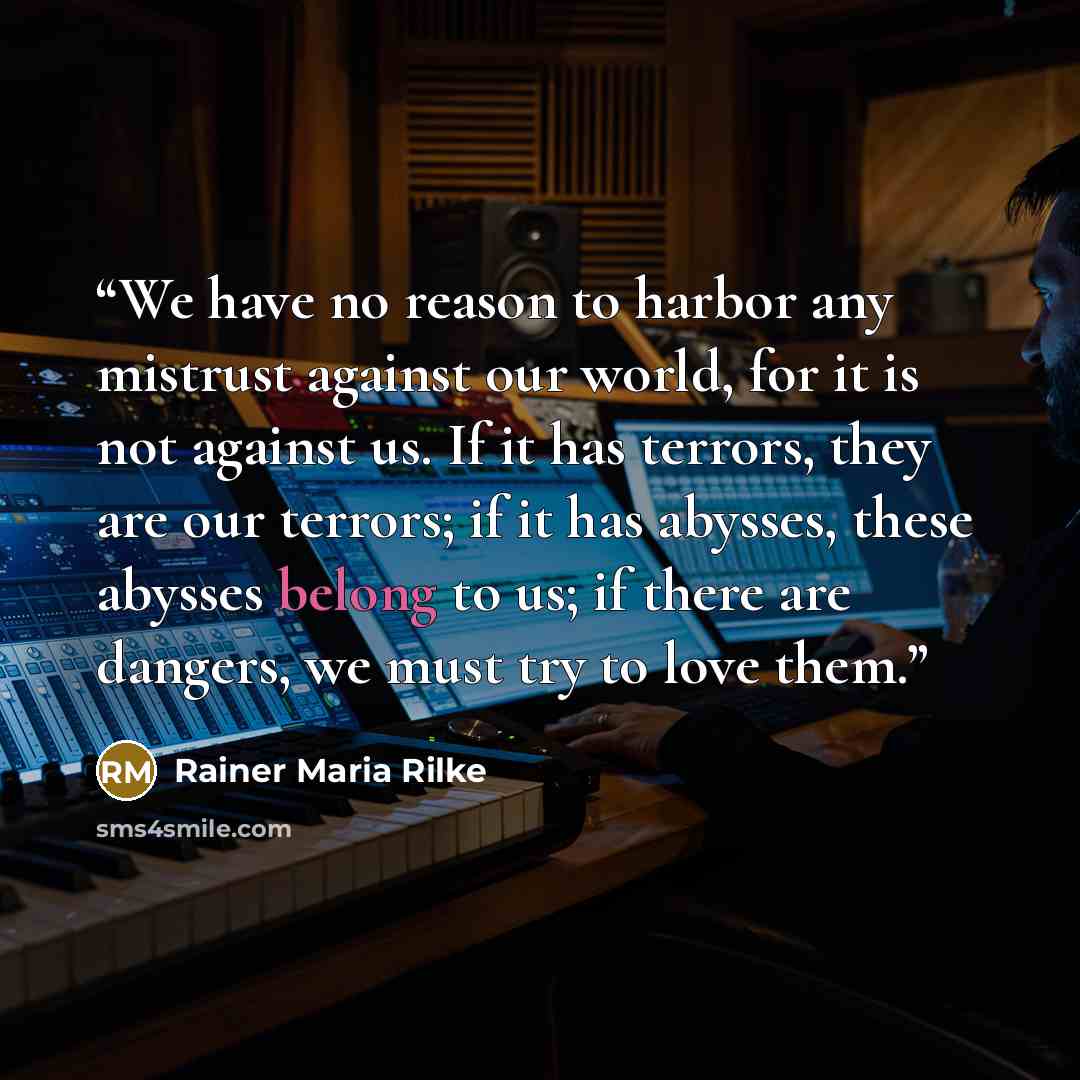 “We have no reason to harbor any mistrust against our world, for it is not against us. If it has terrors, they are our terrors; if it has abysses, these abysses belong to us; if there are dangers, we must try to love them.” quote by Rainer Maria Rilke