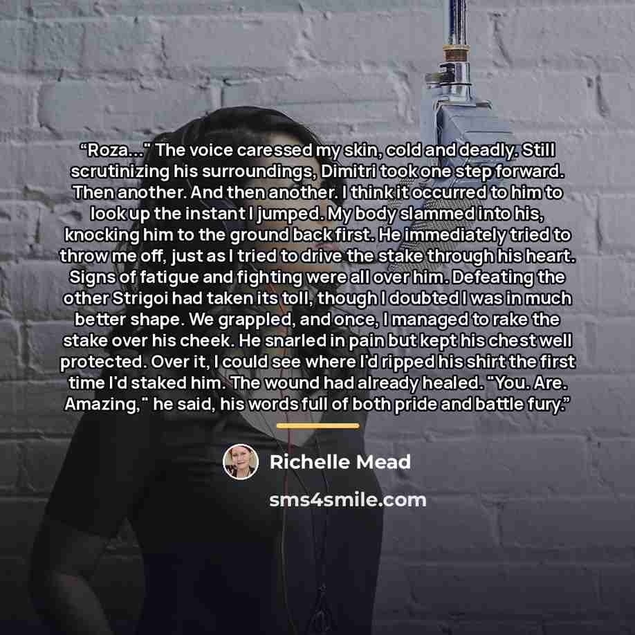 “Roza..." The voice caressed my skin, cold and deadly. Still scrutinizing his surroundings, Dimitri took one step forward. Then another. And then another. I think it occurred to him to look up the instant I jumped. My body slammed into his, knocking him to the ground back first. He immediately…” quote by Richelle Mead