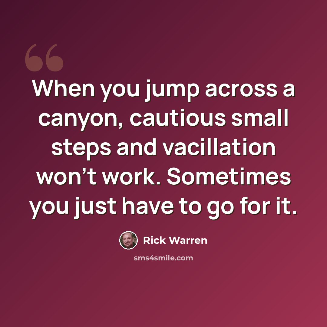 “When you jump across a canyon, cautious small steps and vacillation won't work. Sometimes you just have to go for it.” quote by Rick Warren