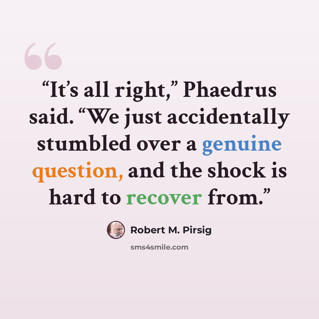 “It’s all right,” Phaedrus said. “We just accidentally stumbled over a genuine question, and the shock is hard to recover from.” quote by Robert M. Pirsig