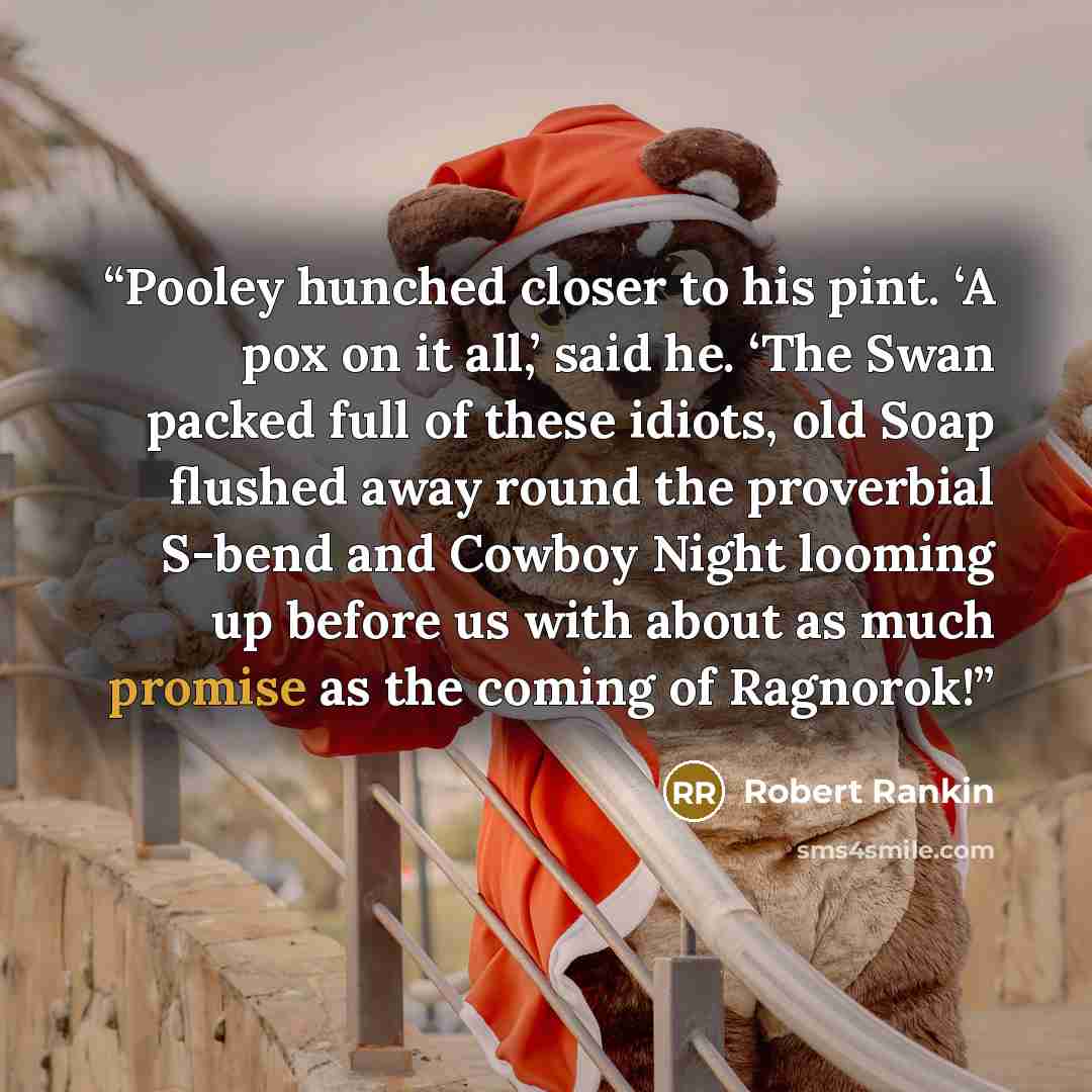 “Pooley hunched closer to his pint. ‘A pox on it all,’ said he. ‘The Swan packed full of these idiots, old Soap flushed away round the proverbial S-bend and Cowboy Night looming up before us with about as much promise as the coming of Ragnorok!” quote by Robert Rankin