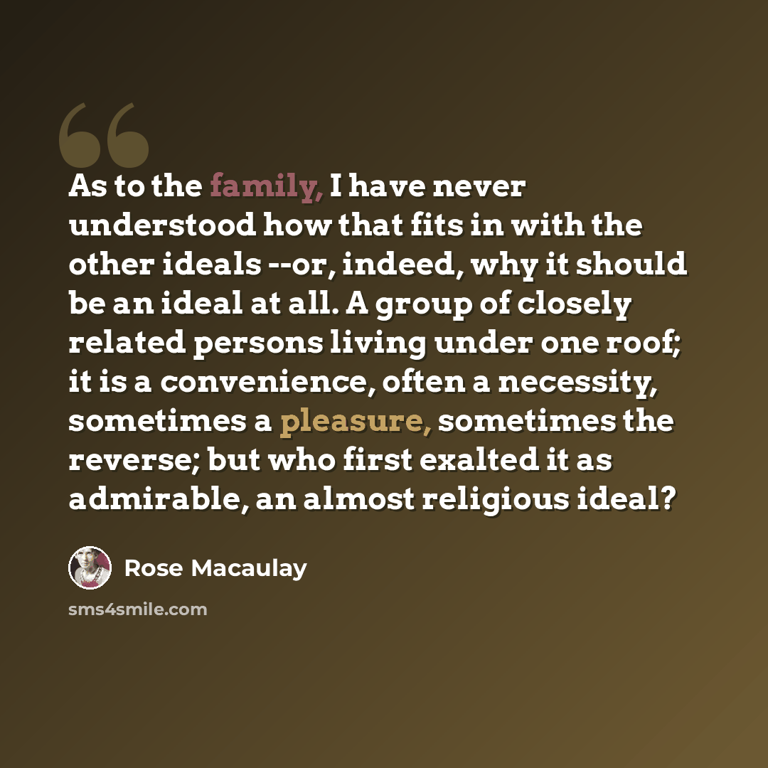 “As to the family, I have never understood how that fits in with the other ideals --or, indeed, why it should be an ideal at all. A group of closely related persons living under one roof; it is a convenience, often a necessity, sometimes a pleasure, sometimes the reverse; but who first exalted it…” quote by Rose Macaulay