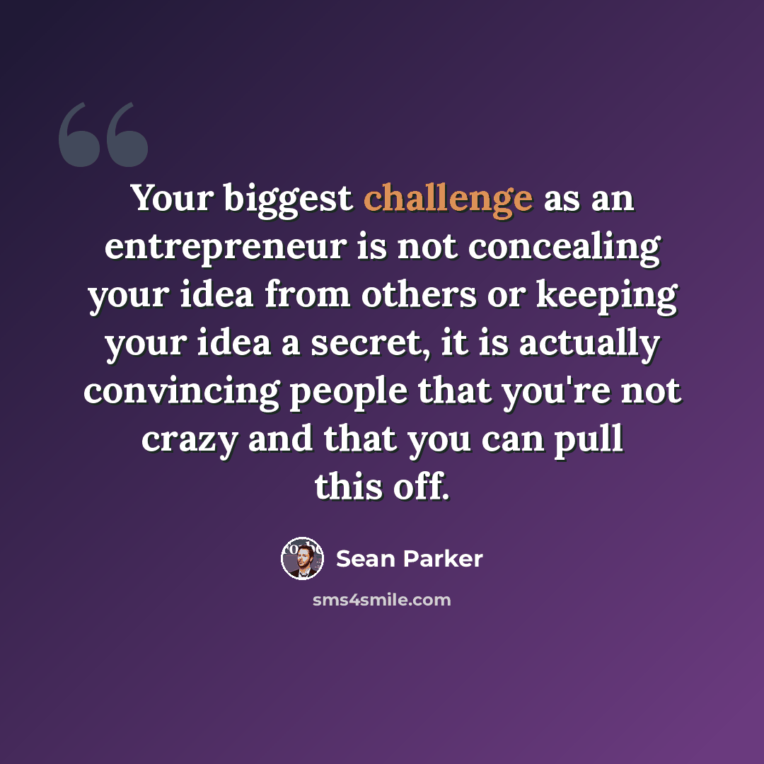 “Your biggest challenge as an entrepreneur is not concealing your idea from others or keeping your idea a secret, it is actually convincing people that you're not crazy and that you can pull this off.” quote by Sean Parker