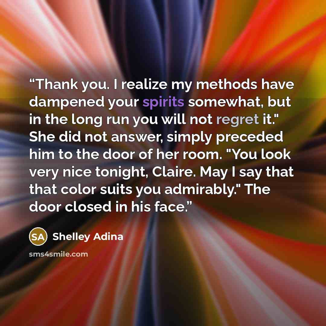 “Thank you. I realize my methods have dampened your spirits somewhat, but in the long run you will not regret it." She did not answer, simply preceded him to the door of her room. "You look very nice tonight, Claire. May I say that that color suits you admirably." The door closed in his face.” quote by Shelley Adina